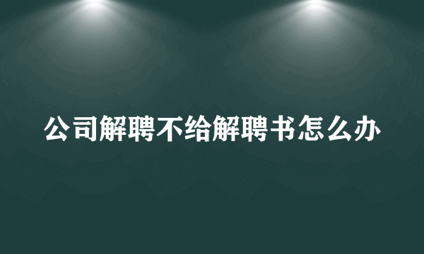 公司解聘不给解聘书怎么办