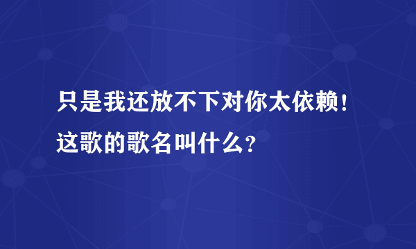 只是我还放不下对你太依赖！这歌的歌名叫什么？