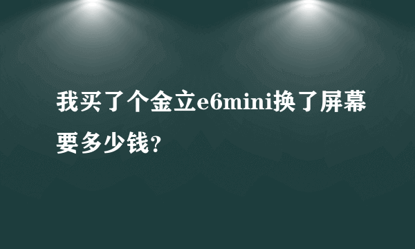 我买了个金立e6mini换了屏幕要多少钱？
