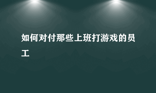 如何对付那些上班打游戏的员工