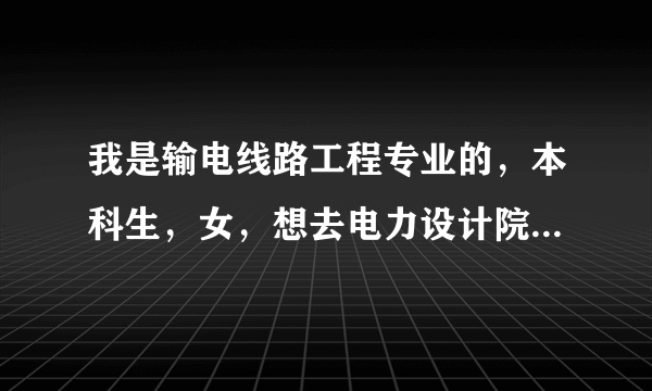 我是输电线路工程专业的，本科生，女，想去电力设计院，请问有哪些比较合适的单位？
