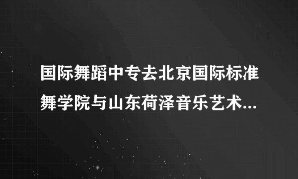 国际舞蹈中专去北京国际标准舞学院与山东荷泽音乐艺术学院哪个更有前途，更好就业啊？