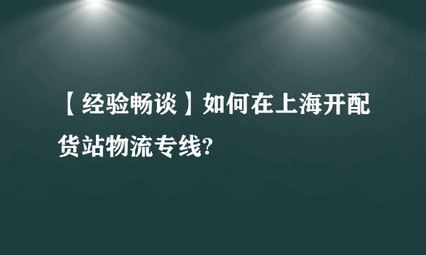 【经验畅谈】如何在上海开配货站物流专线?