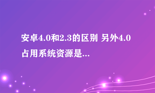 安卓4.0和2.3的区别 另外4.0占用系统资源是不是更多