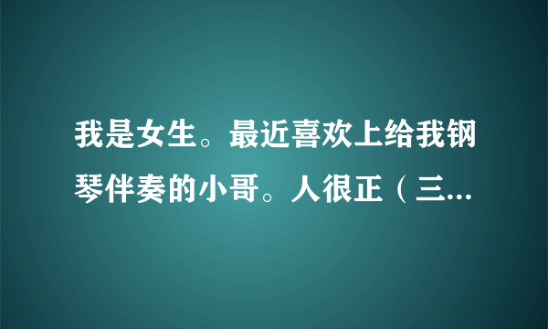 我是女生。最近喜欢上给我钢琴伴奏的小哥。人很正（三观很正），然后挺优秀的，成绩也不错，人品也很好，