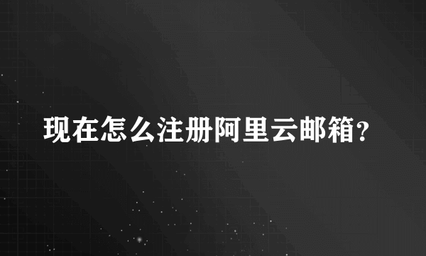 现在怎么注册阿里云邮箱？