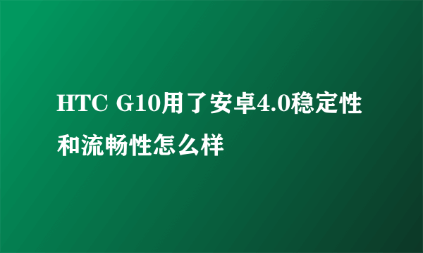 HTC G10用了安卓4.0稳定性和流畅性怎么样