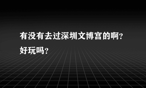 有没有去过深圳文博宫的啊？好玩吗？