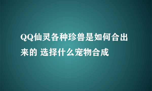 QQ仙灵各种珍兽是如何合出来的 选择什么宠物合成