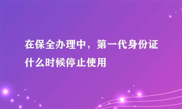 在保全办理中，第一代身份证什么时候停止使用