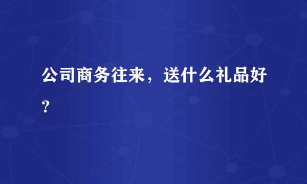 公司商务往来，送什么礼品好？