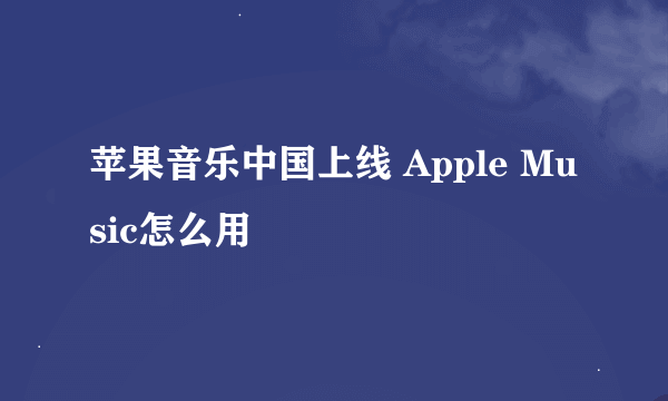 苹果音乐中国上线 Apple Music怎么用