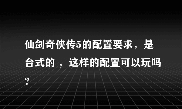 仙剑奇侠传5的配置要求，是台式的 ，这样的配置可以玩吗？