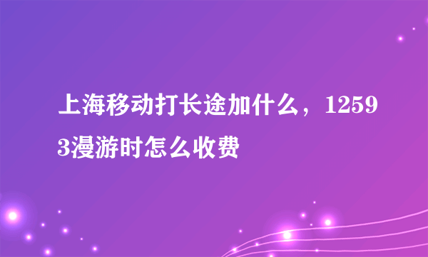 上海移动打长途加什么，12593漫游时怎么收费