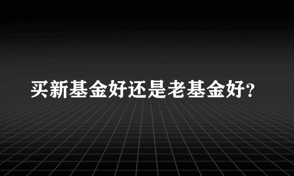 买新基金好还是老基金好？