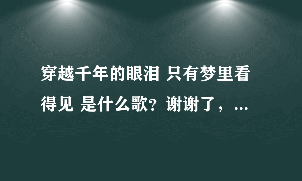穿越千年的眼泪 只有梦里看得见 是什么歌？谢谢了，大神帮忙啊
