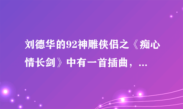 刘德华的92神雕侠侣之《痴心情长剑》中有一首插曲，刘德华唱的，谁知道歌名字是