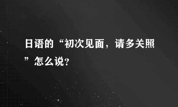 日语的“初次见面，请多关照”怎么说？