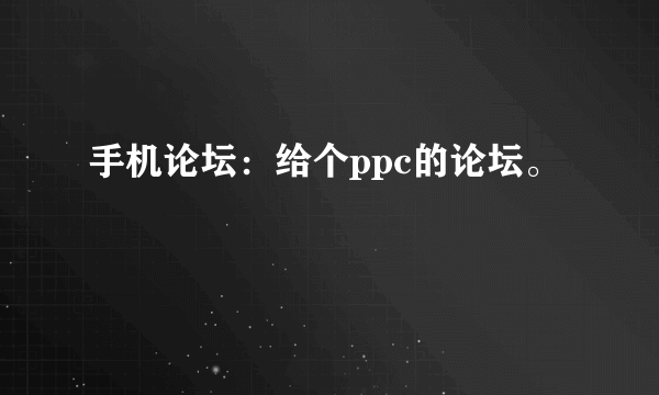 手机论坛：给个ppc的论坛。