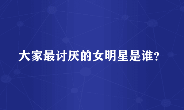 大家最讨厌的女明星是谁？