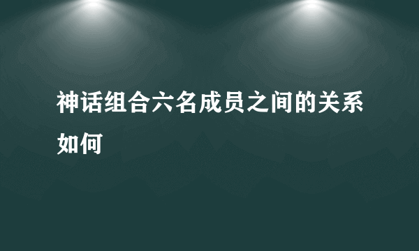 神话组合六名成员之间的关系如何