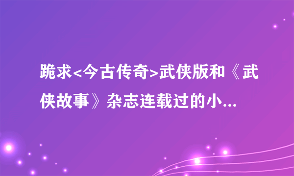跪求<今古传奇>武侠版和《武侠故事》杂志连载过的小说所有武侠小说！！！！