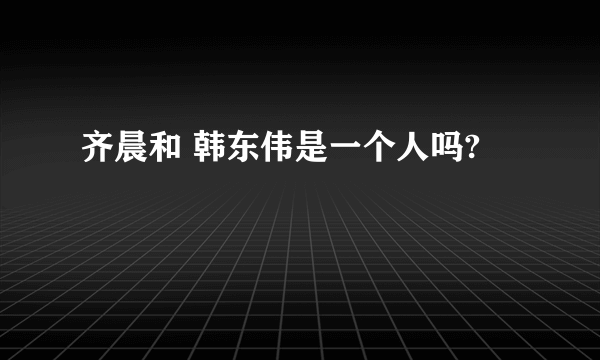 齐晨和 韩东伟是一个人吗?
