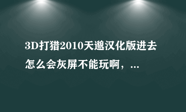 3D打猎2010天邈汉化版进去怎么会灰屏不能玩啊，求高手教教。最好加下QQ我很笨拙谢谢