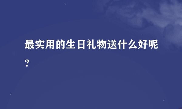 最实用的生日礼物送什么好呢？