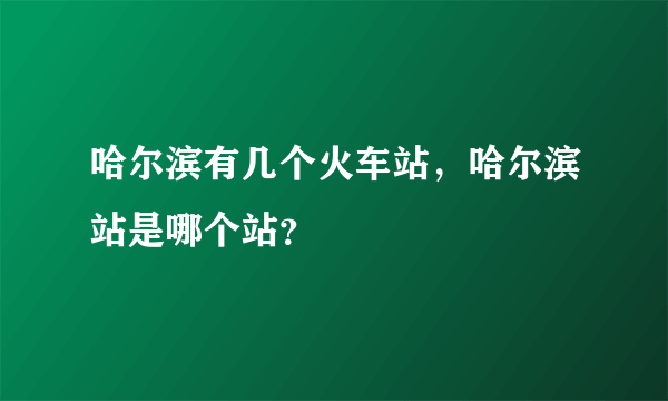 哈尔滨有几个火车站，哈尔滨站是哪个站？
