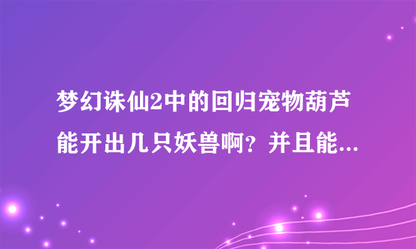 梦幻诛仙2中的回归宠物葫芦能开出几只妖兽啊？并且能用培养液吗？急！！！！！！