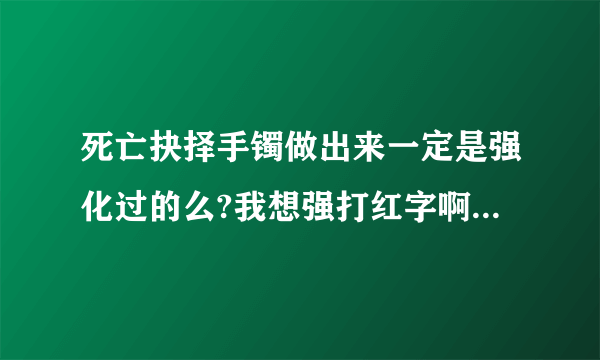 死亡抉择手镯做出来一定是强化过的么?我想强打红字啊!!!!