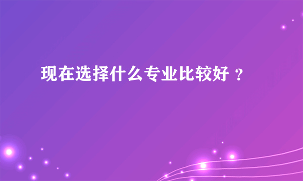 现在选择什么专业比较好 ？