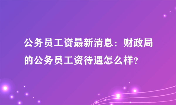 公务员工资最新消息：财政局的公务员工资待遇怎么样？