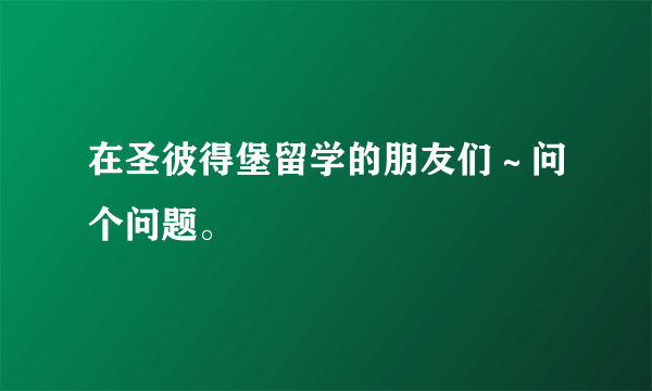 在圣彼得堡留学的朋友们～问个问题。
