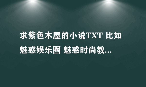 求紫色木屋的小说TXT 比如魅惑娱乐圈 魅惑时尚教父全文等等 直接发TXT 最好全 不要压缩 谢谢了 可以加分