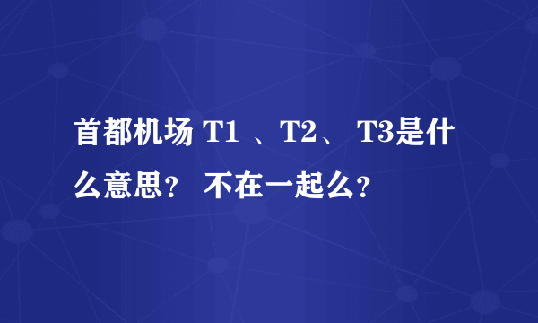 首都机场 T1 、T2、 T3是什么意思？ 不在一起么？