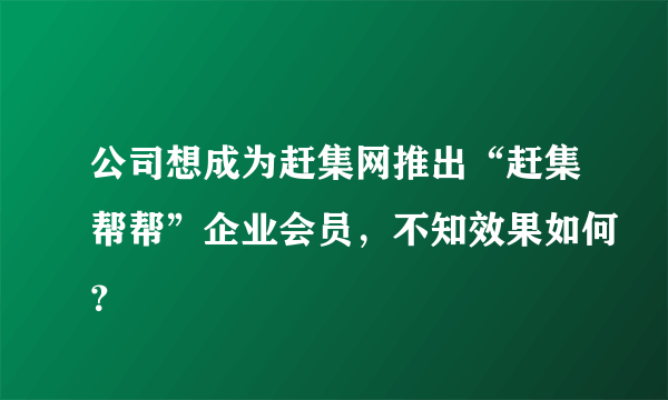 公司想成为赶集网推出“赶集帮帮”企业会员，不知效果如何？
