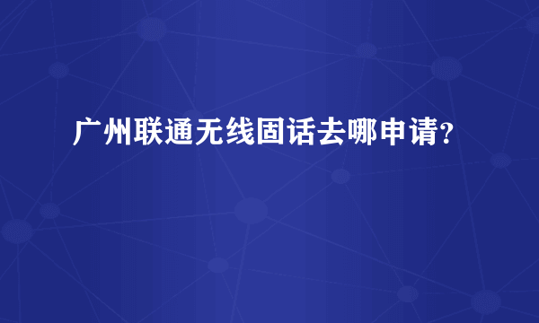 广州联通无线固话去哪申请？
