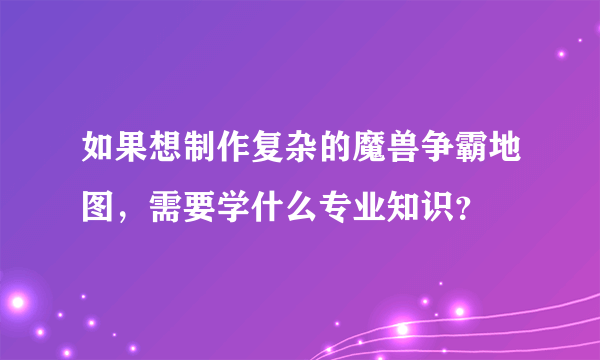 如果想制作复杂的魔兽争霸地图，需要学什么专业知识？