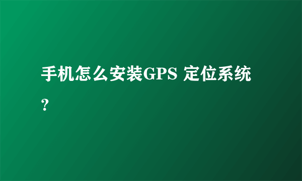 手机怎么安装GPS 定位系统？