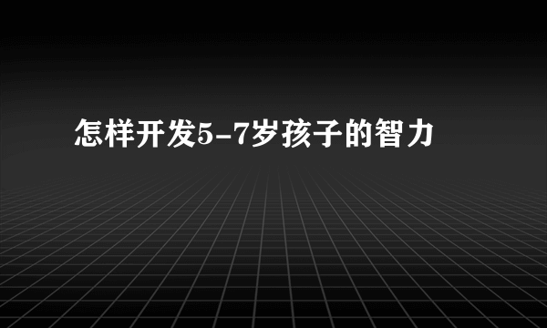 怎样开发5-7岁孩子的智力