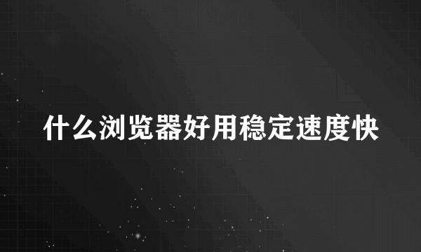 什么浏览器好用稳定速度快