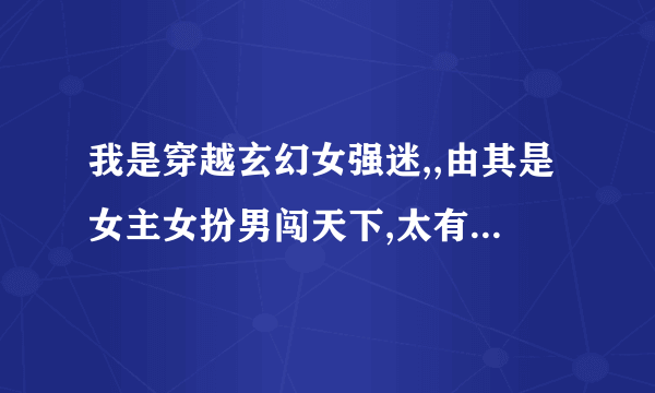 我是穿越玄幻女强迷,,由其是女主女扮男闯天下,太有爱了.嘎嘎..