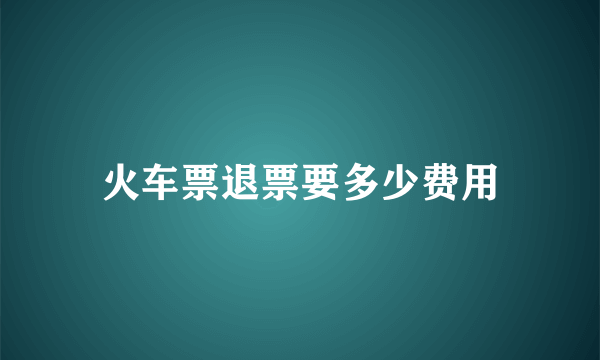 火车票退票要多少费用