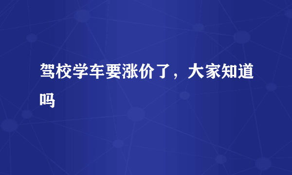 驾校学车要涨价了，大家知道吗