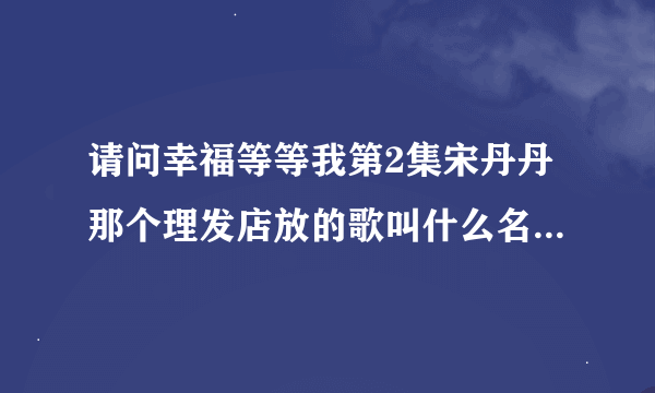 请问幸福等等我第2集宋丹丹那个理发店放的歌叫什么名字，知道的请告诉我，谢谢