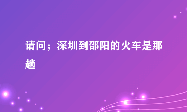 请问；深圳到邵阳的火车是那趟