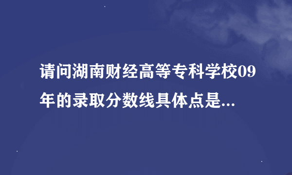 请问湖南财经高等专科学校09年的录取分数线具体点是多少啊，具体到哪一分？