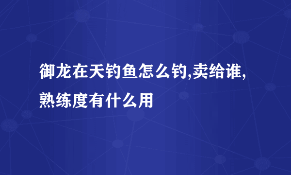 御龙在天钓鱼怎么钓,卖给谁,熟练度有什么用